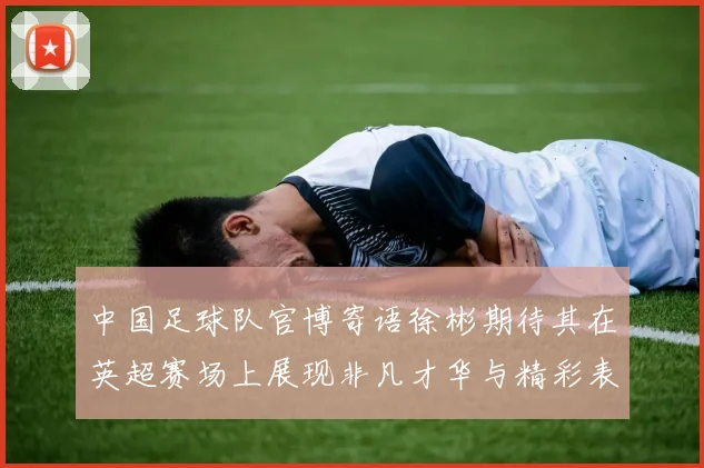 中国足球队官博寄语徐彬期待其在英超赛场上展现非凡才华与精彩表现