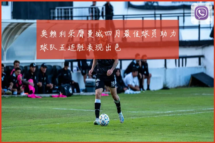 奥赖利荣膺曼城四月最佳球员助力球队五连胜表现出色