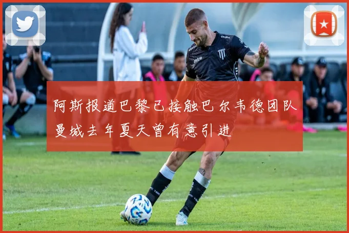 阿斯报道巴黎已接触巴尔韦德团队曼城去年夏天曾有意引进