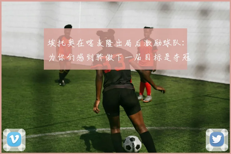 埃托奥在喀麦隆出局后激励球队：为你们感到骄傲下一届目标是夺冠