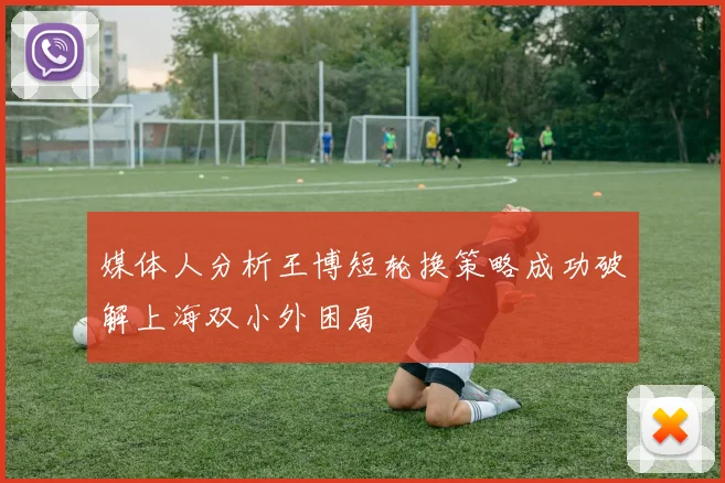 媒体人分析王博短轮换策略成功破解上海双小外困局