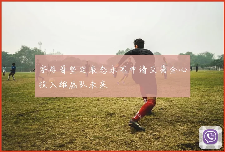 字母哥坚定表态永不申请交易全心投入雄鹿队未来