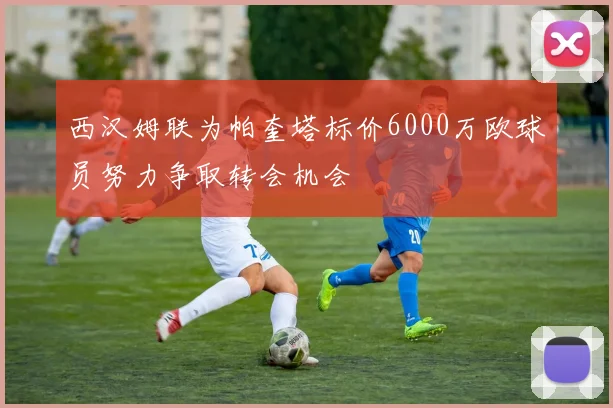 西汉姆联为帕奎塔标价6000万欧球员努力争取转会机会