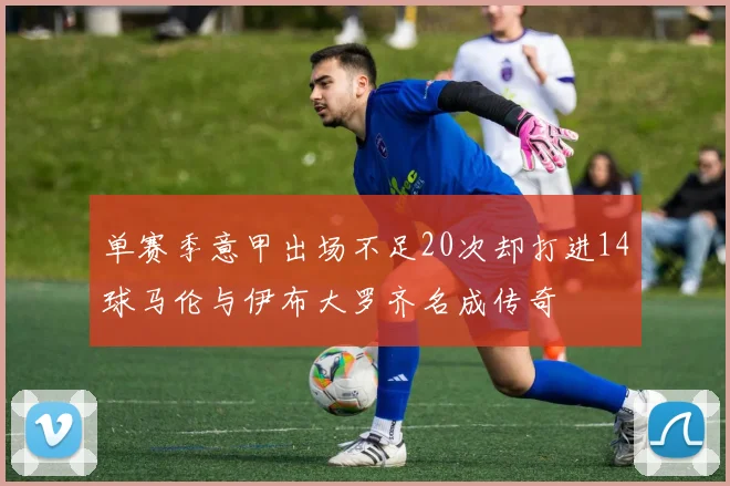 单赛季意甲出场不足20次却打进14球马伦与伊布大罗齐名成传奇