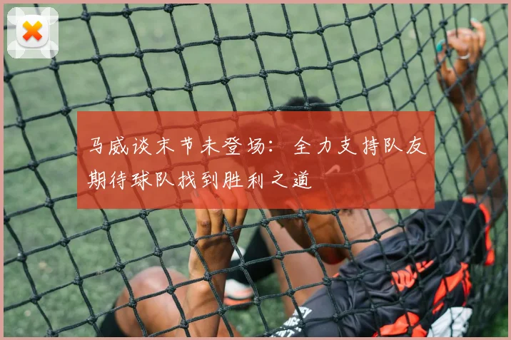 马威谈末节未登场：全力支持队友期待球队找到胜利之道