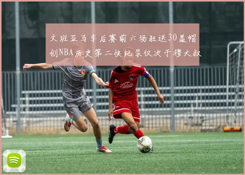 文班亚马季后赛前六场狂送30盖帽创NBA历史第二快纪录仅次于穆大叔的五场表现